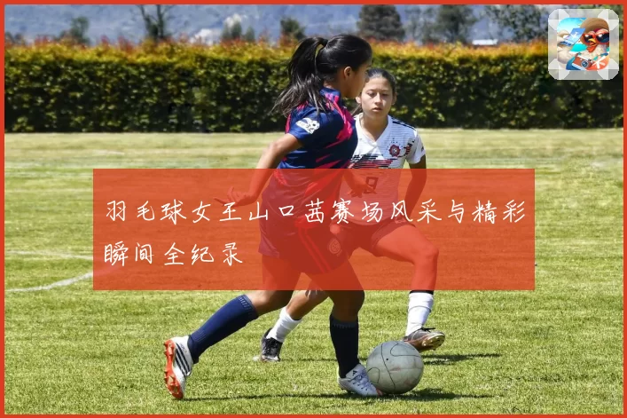 羽毛球女王山口茜赛场风采与精彩瞬间全纪录