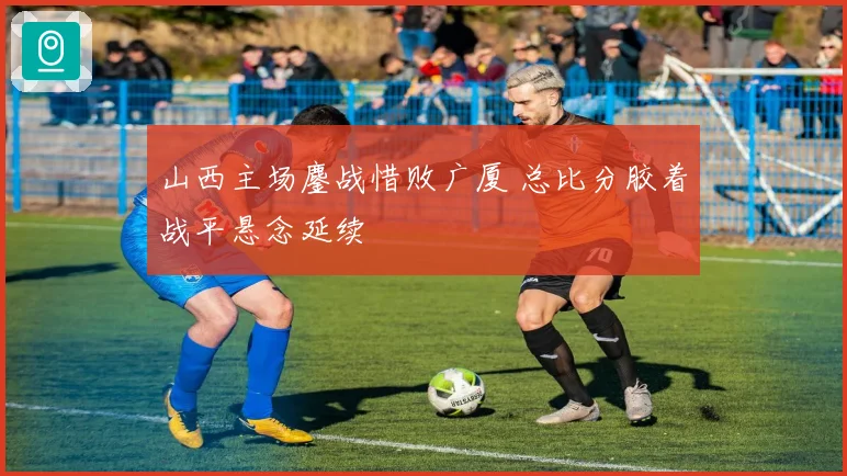 山西主场鏖战惜败广厦 总比分胶着战平悬念延续