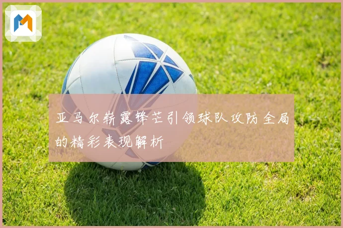 亚马尔崭露锋芒引领球队攻防全局的精彩表现解析