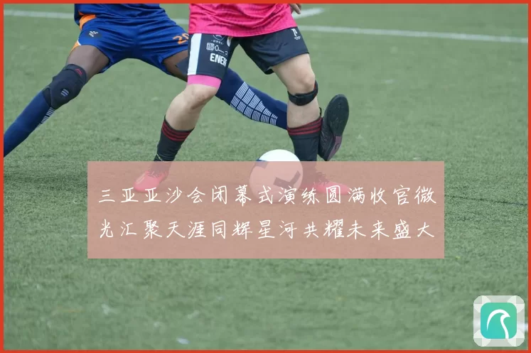 三亚亚沙会闭幕式演练圆满收官微光汇聚天涯同辉星河共耀未来盛大启航