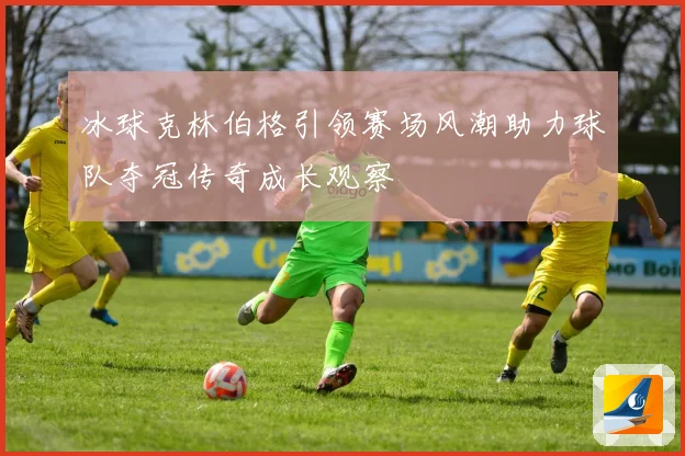 冰球克林伯格引领赛场风潮助力球队夺冠传奇成长观察