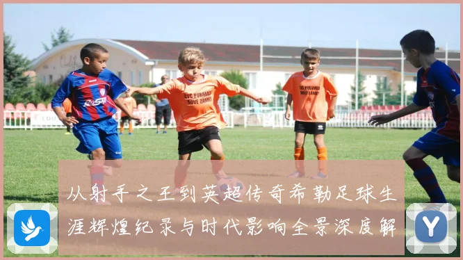 从射手之王到英超传奇希勒足球生涯辉煌纪录与时代影响全景深度解读