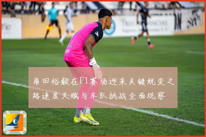 角田裕毅在F1赛场迎来关键蜕变之路速度天赋与车队挑战全面观察