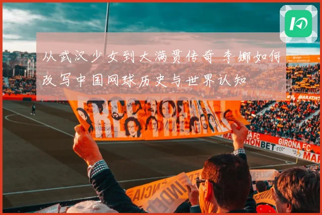 从武汉少女到大满贯传奇 李娜如何改写中国网球历史与世界认知