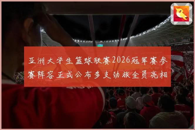 亚洲大学生篮球联赛2026冠军赛参赛阵容正式公布多支劲旅全员亮相