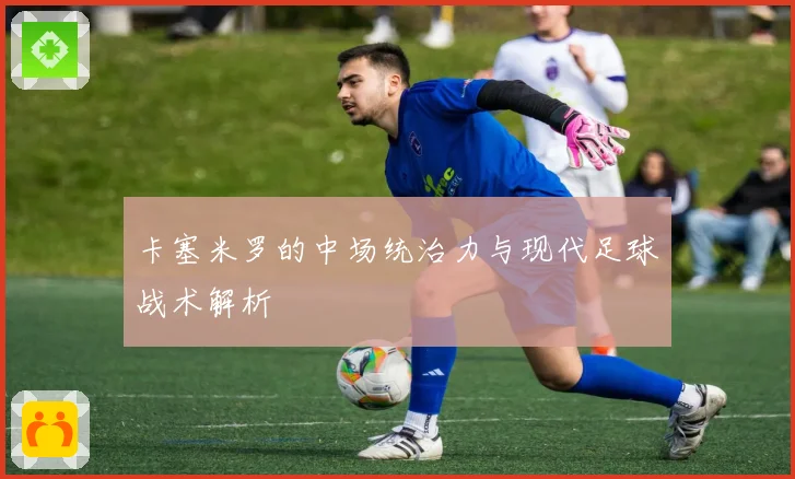 卡塞米罗的中场统治力与现代足球战术解析