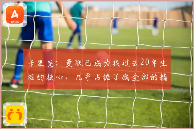 卡里克：曼联已成为我过去20年生活的核心，几乎占据了我全部的精力