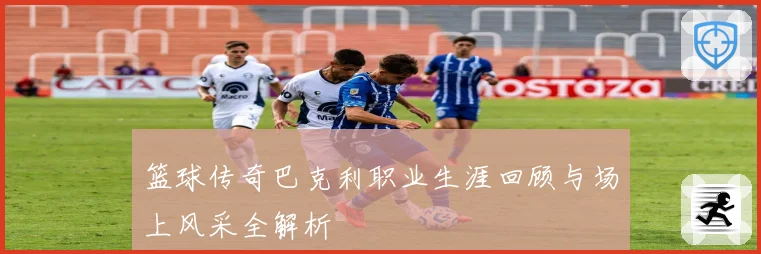 篮球传奇巴克利职业生涯回顾与场上风采全解析