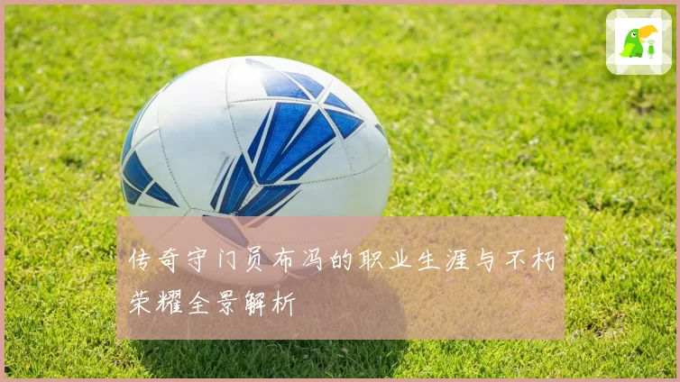 传奇守门员布冯的职业生涯与不朽荣耀全景解析