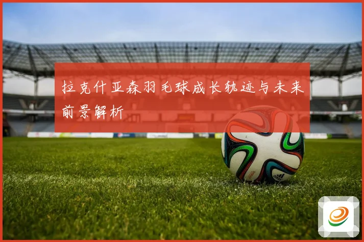 拉克什亚森羽毛球成长轨迹与未来前景解析
