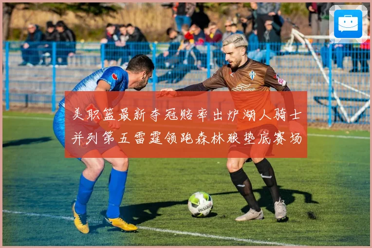 美职篮最新夺冠赔率出炉湖人骑士并列第五雷霆领跑森林狼垫底赛场复盘