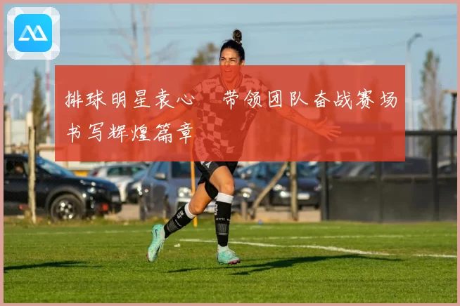 排球明星袁心玥带领团队奋战赛场书写辉煌篇章