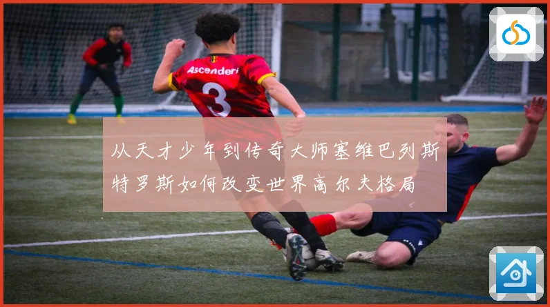 从天才少年到传奇大师塞维巴列斯特罗斯如何改变世界高尔夫格局