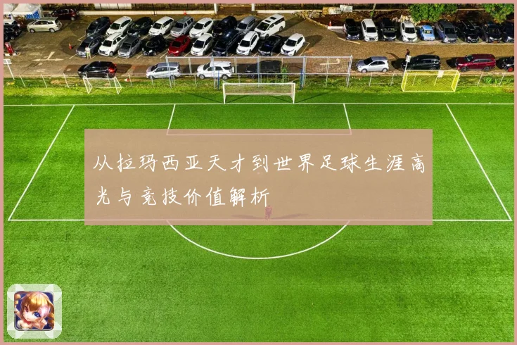 从拉玛西亚天才到世界足球生涯高光与竞技价值解析