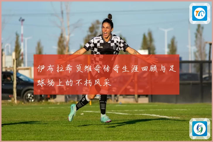 伊布拉希莫维奇传奇生涯回顾与足球场上的不朽风采