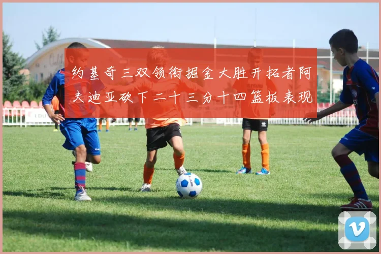 约基奇三双领衔掘金大胜开拓者阿夫迪亚砍下二十三分十四篮板表现赛场复盘