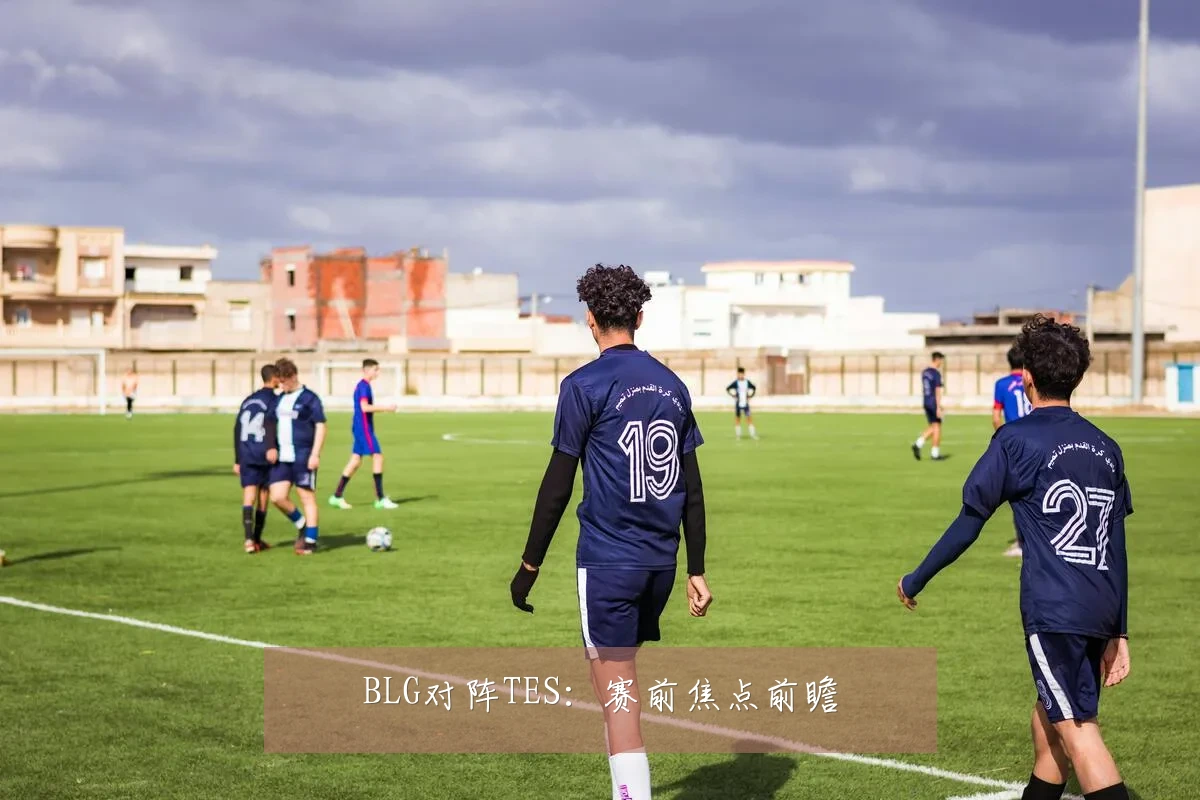 BLG对阵TES:赛前焦点前瞻