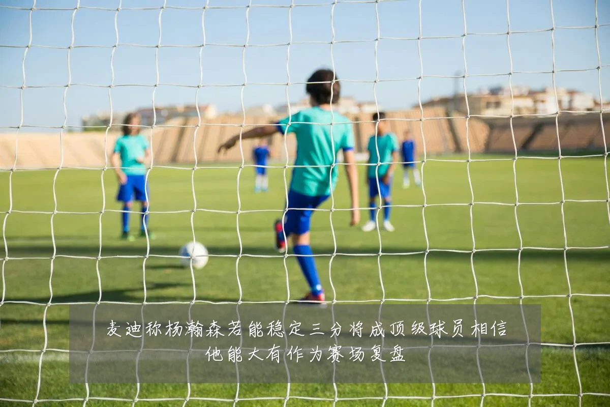 麦迪称杨瀚森若能稳定三分将成顶级球员相信他能大有作为赛场复盘