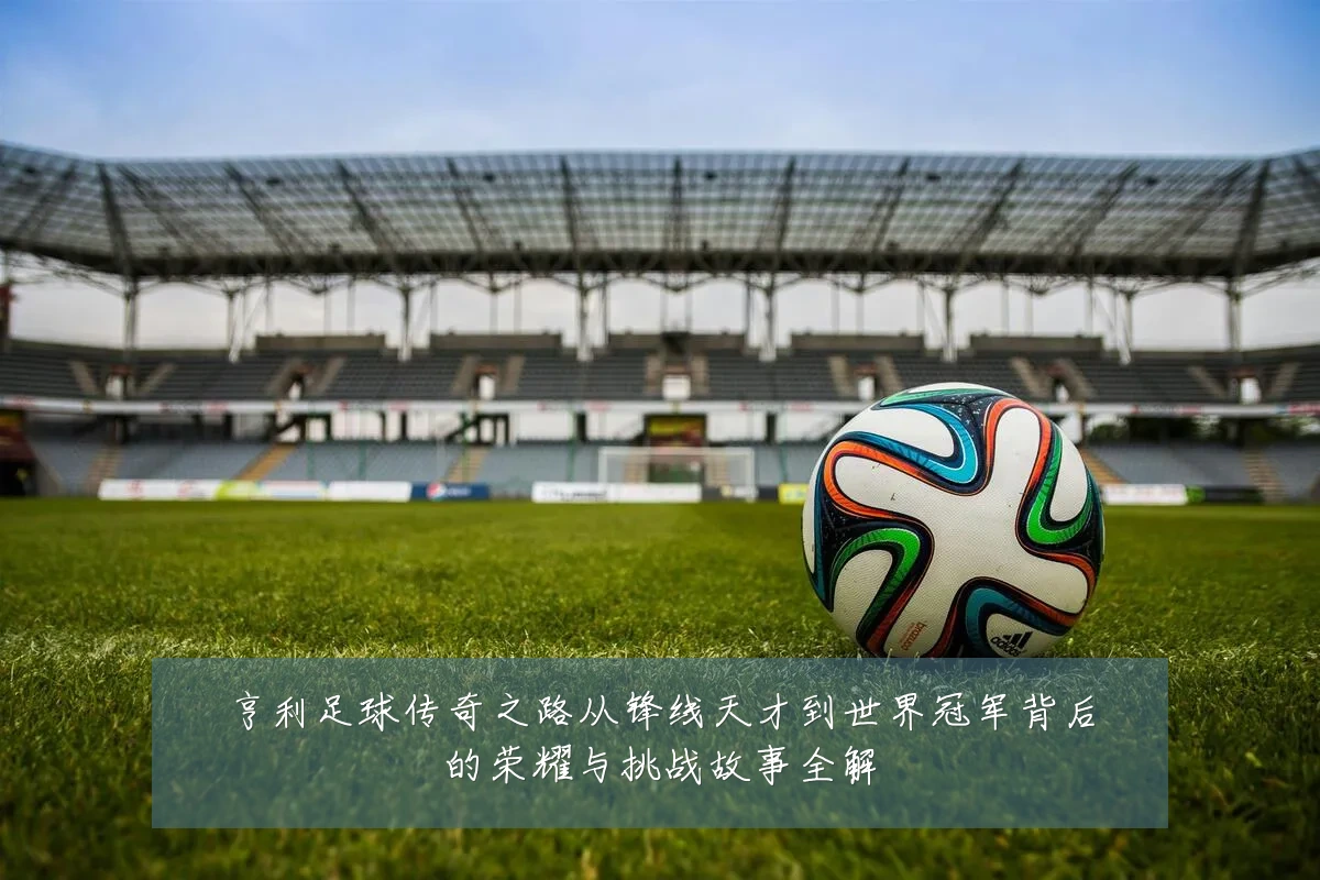 亨利足球传奇之路从锋线天才到世界冠军背后的荣耀与挑战故事全解