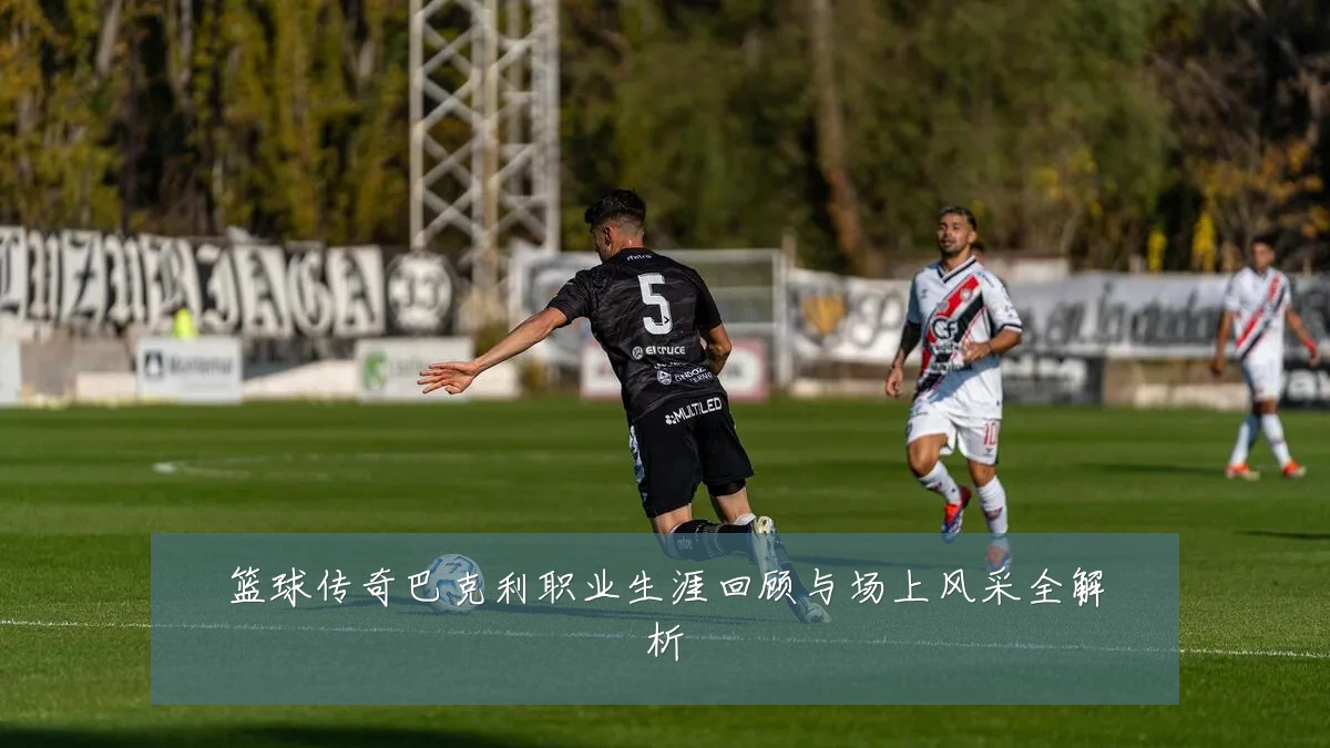 篮球传奇巴克利职业生涯回顾与场上风采全解析
