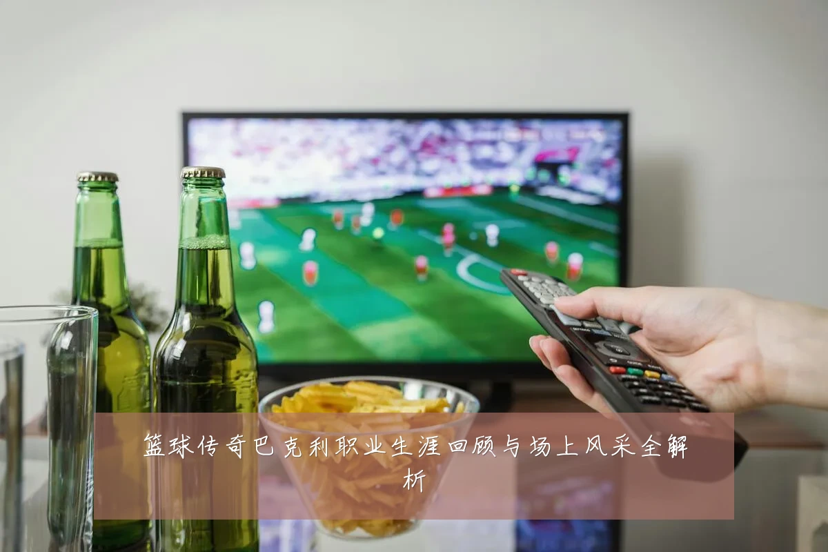 篮球传奇巴克利职业生涯回顾与场上风采全解析